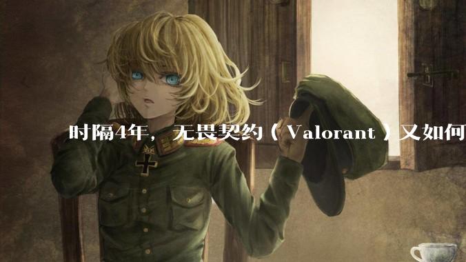 时隔4年，无畏契约（Valorant）又如何评价？