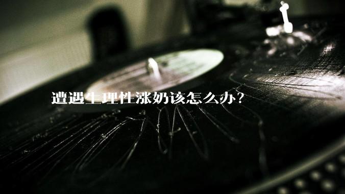 遭遇生理性涨奶该怎么办？