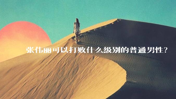 张伟丽可以打败什么级别的普通男性？